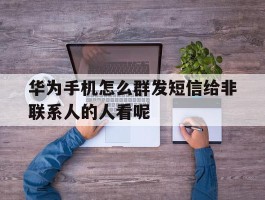 华为手机怎么群发短信给非联系人的人看呢的简单介绍