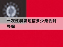 一次性群发短信多少条会封号呢