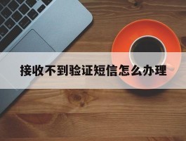 接收不到验证短信怎么办理