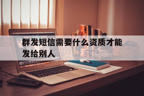 群发短信需要什么资质才能发给别人 群发短信需要什么资质才能发给别人