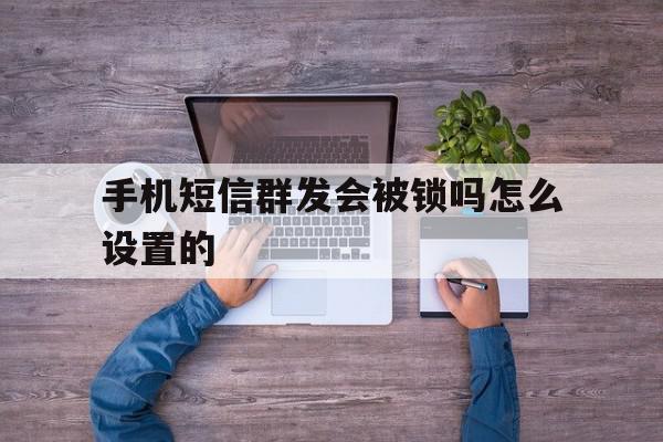 手机短信群发会被锁吗怎么设置的 手机短信群发会被锁吗怎么设置的