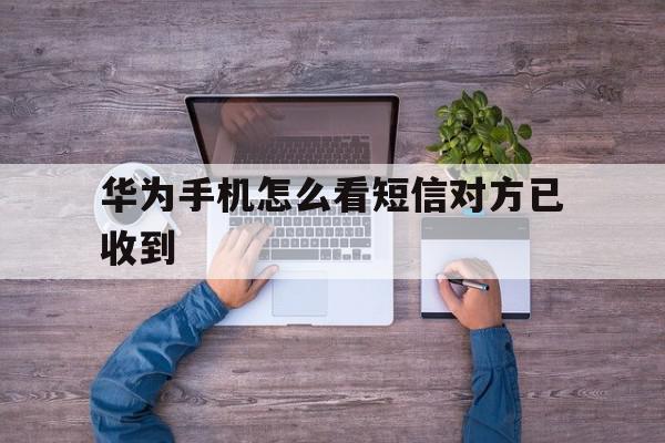 华为手机怎么看短信对方已收到 华为手机怎么看短信对方已收到