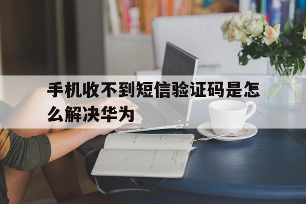 手机收不到短信验证码是怎么解决华为 手机收不到短信验证码是怎么解决华为