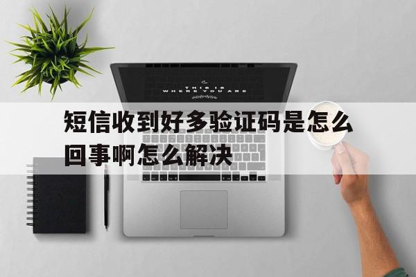 短信收到好多验证码是怎么回事啊怎么解决 短信收到好多验证码是怎么回事啊怎么解决