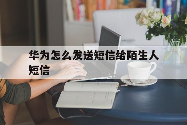 华为怎么发送短信给陌生人短信 华为怎么发送短信给陌生人短信