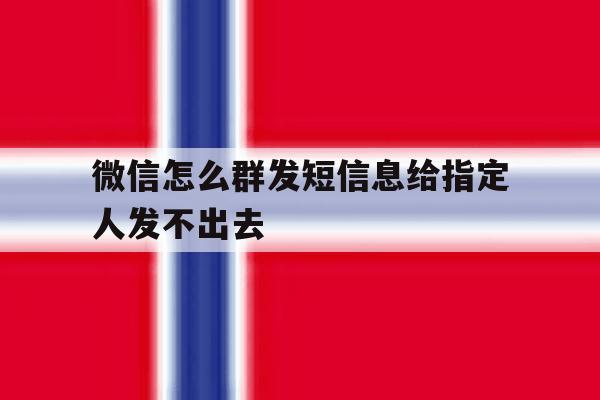 微信怎么群发短信息给指定人发不出去 微信怎么群发短信息给指定人发不出去