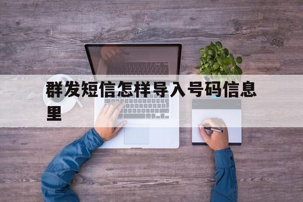 群发短信怎样导入号码信息里 群发短信怎样导入号码信息里