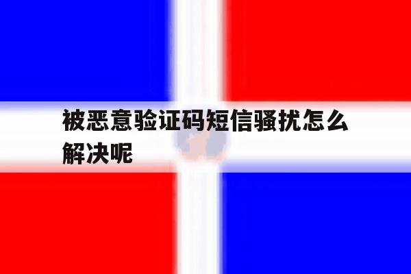 被恶意验证码短信骚扰怎么解决呢 被恶意验证码短信骚扰怎么解决呢