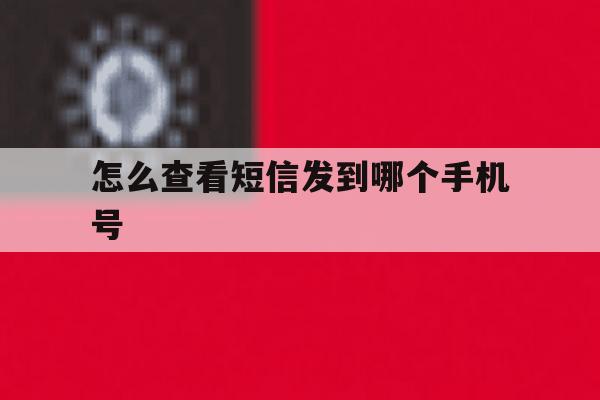 怎么查看短信发到哪个手机号 怎么查看短信发到哪个手机号