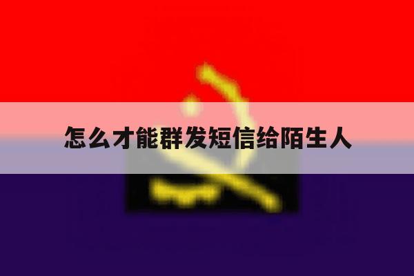 怎么才能群发短信给陌生人 怎么才能群发短信给陌生人