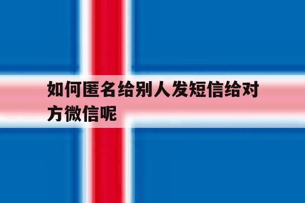 如何匿名给别人发短信给对方微信呢 如何匿名给别人发短信给对方微信呢