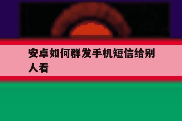 安卓如何群发手机短信给别人看 安卓如何群发手机短信给别人看