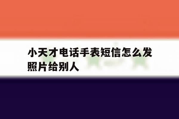 小天才电话手表短信怎么发照片给别人 小天才电话手表短信怎么发照片给别人