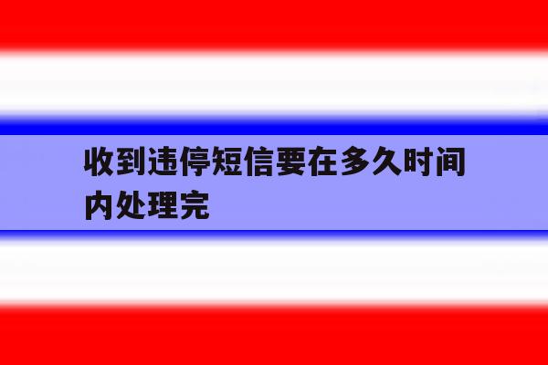 收到违停短信要在多久时间内处理完 收到违停短信要在多久时间内处理完