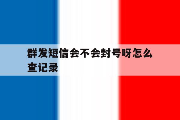 群发短信会不会封号呀怎么查记录 群发短信会不会封号呀怎么查记录