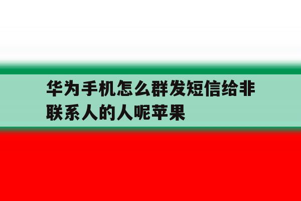 包含华为手机怎么群发短信给非联系人的人呢苹果的词条 包含华为手机怎么群发短信给非联系人的人呢苹果的词条