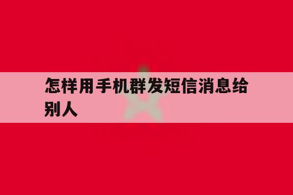 怎样用手机群发短信消息给别人 怎样用手机群发短信消息给别人