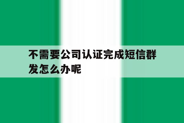 不需要公司认证完成短信群发怎么办呢的简单介绍 不需要公司认证完成短信群发怎么办呢的简单介绍