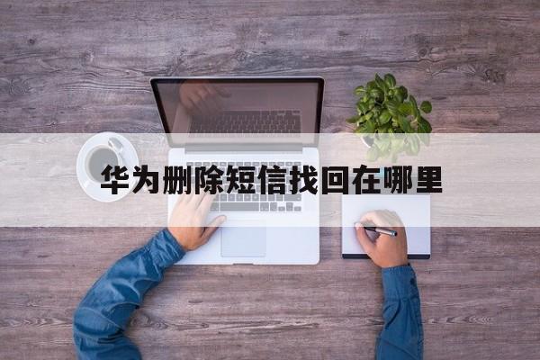 华为删除短信找回在哪里 华为删除短信找回在哪里