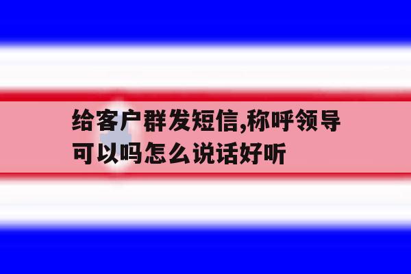 给客户群发短信,称呼领导可以吗怎么说话好听 给客户群发短信,称呼领导可以吗怎么说话好听