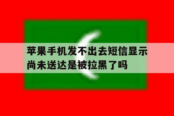 苹果手机发不出去短信显示尚未送达是被拉黑了吗 苹果手机发不出去短信显示尚未送达是被拉黑了吗