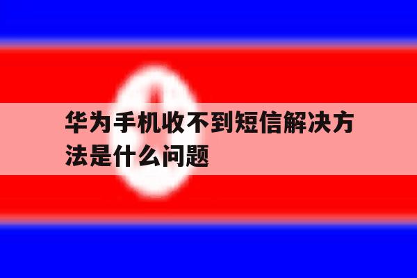 华为手机收不到短信解决方法是什么问题 华为手机收不到短信解决方法是什么问题