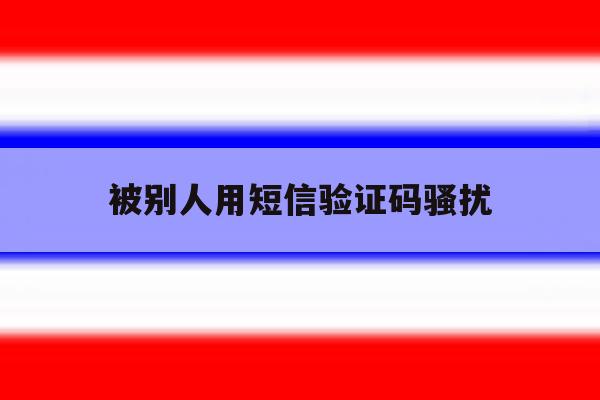 被别人用短信验证码骚扰 被别人用短信验证码骚扰