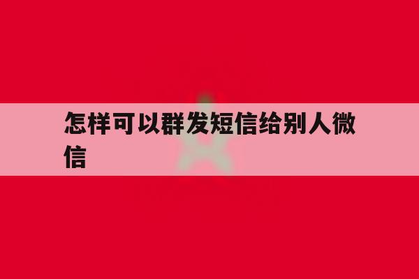 怎样可以群发短信给别人微信 怎样可以群发短信给别人微信