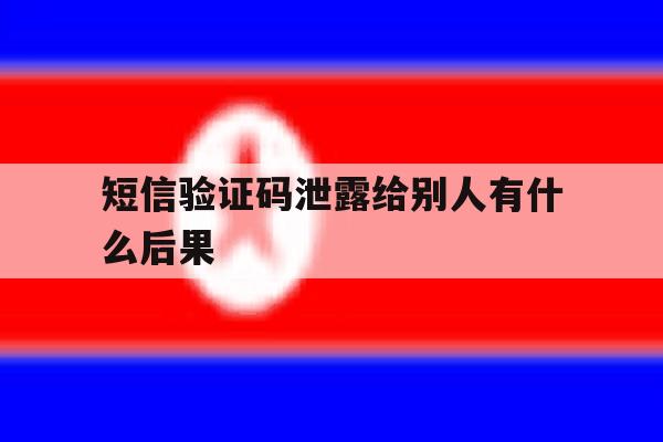 关于短信验证码泄露给别人有什么后果的信息 关于短信验证码泄露给别人有什么后果的信息