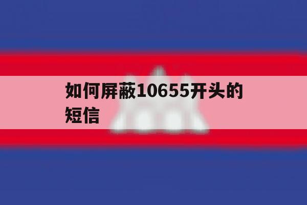 如何屏蔽10655开头的短信 如何屏蔽10655开头的短信