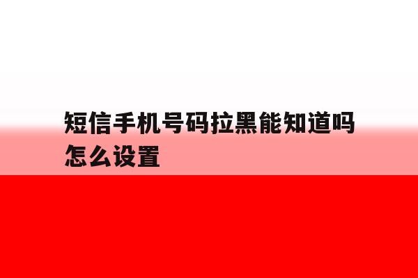 短信手机号码拉黑能知道吗怎么设置 短信手机号码拉黑能知道吗怎么设置