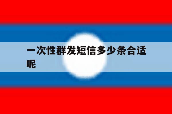 一次性群发短信多少条合适呢 一次性群发短信多少条合适呢
