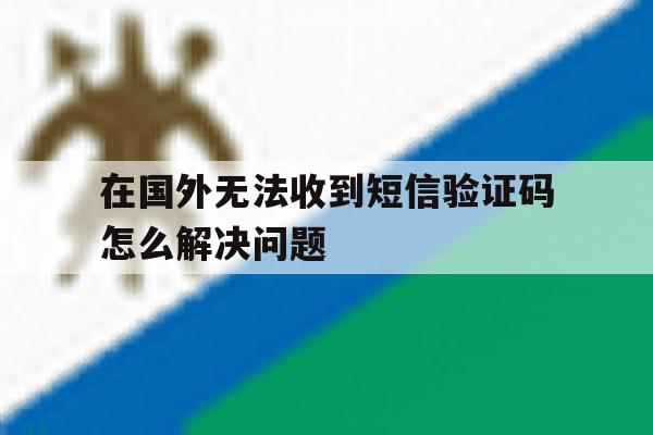 在国外无法收到短信验证码怎么解决问题 在国外无法收到短信验证码怎么解决问题