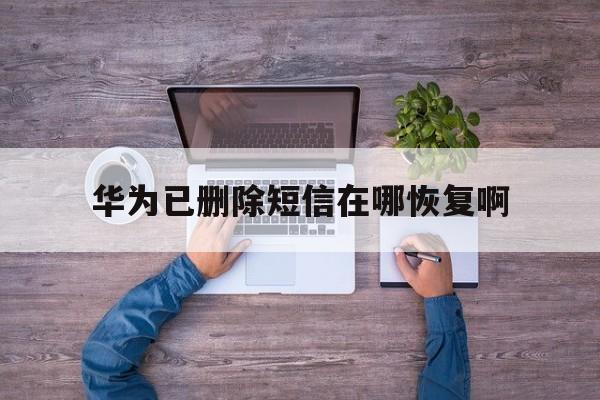 华为已删除短信在哪恢复啊 华为已删除短信在哪恢复啊