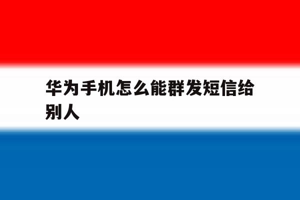 华为手机怎么能群发短信给别人 华为手机怎么能群发短信给别人