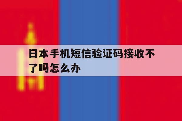 日本手机短信验证码接收不了吗怎么办 日本手机短信验证码接收不了吗怎么办