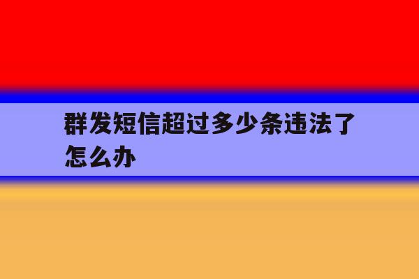 群发短信超过多少条违法了怎么办 群发短信超过多少条违法了怎么办