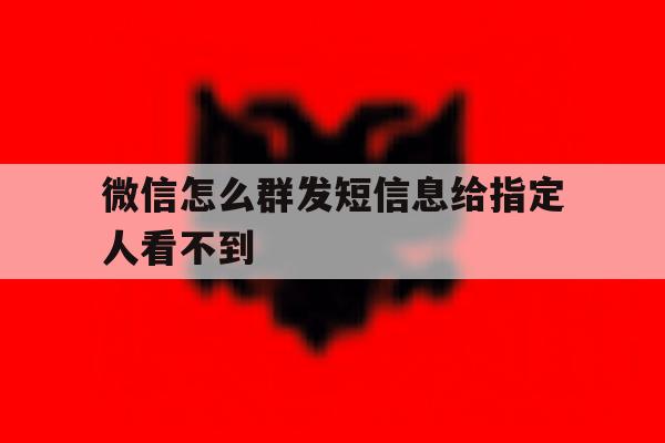 微信怎么群发短信息给指定人看不到 微信怎么群发短信息给指定人看不到