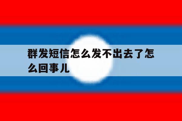 群发短信怎么发不出去了怎么回事儿 群发短信怎么发不出去了怎么回事儿