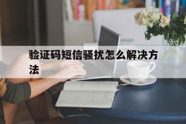 验证码短信骚扰怎么解决方法 验证码短信骚扰怎么解决方法