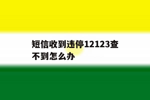 短信收到违停12123查不到怎么办 短信收到违停12123查不到怎么办