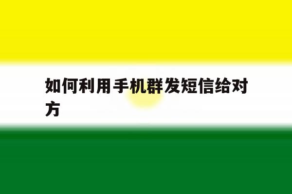 如何利用手机群发短信给对方 如何利用手机群发短信给对方