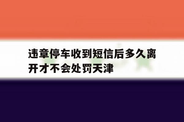 包含违章停车收到短信后多久离开才不会处罚天津的词条 包含违章停车收到短信后多久离开才不会处罚天津的词条