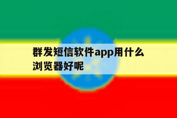 群发短信软件app用什么浏览器好呢 群发短信软件app用什么浏览器好呢
