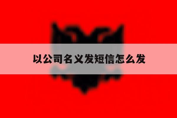 以公司名义发短信怎么发 以公司名义发短信怎么发