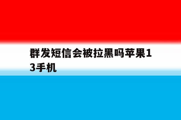 群发短信会被拉黑吗苹果13手机 群发短信会被拉黑吗苹果13手机