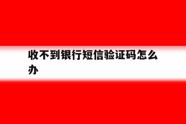 收不到银行短信验证码怎么办 收不到银行短信验证码怎么办