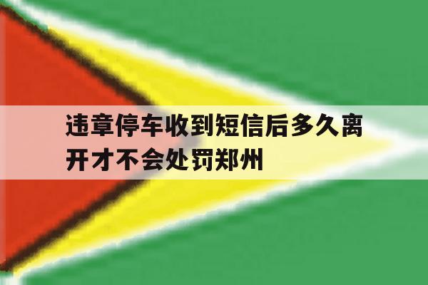 违章停车收到短信后多久离开才不会处罚郑州的简单介绍 违章停车收到短信后多久离开才不会处罚郑州的简单介绍