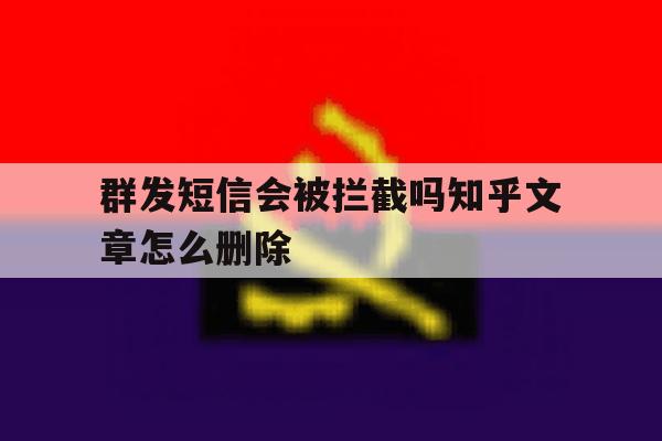 群发短信会被拦截吗知乎文章怎么删除 群发短信会被拦截吗知乎文章怎么删除