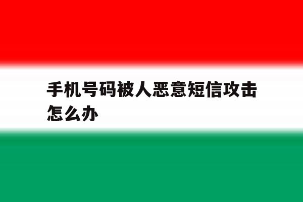 手机号码被人恶意短信攻击怎么办 手机号码被人恶意短信攻击怎么办